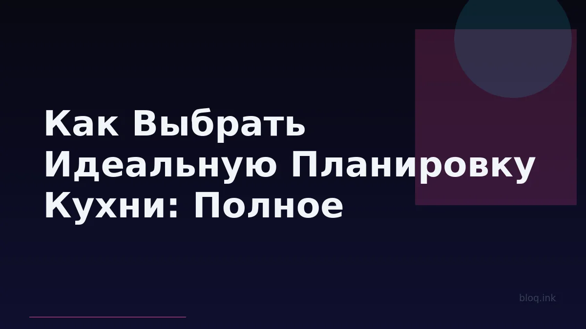 Как Выбрать Идеальную Планировку Кухни: Полное Руководство по Типам, Принципам Дизайна и Выбору